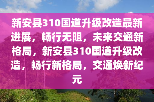 新安县310国道升级改造最新进展，畅行无阻，未来交通新格局，新安县310国道升级改造，畅行新格局，交通焕新纪元