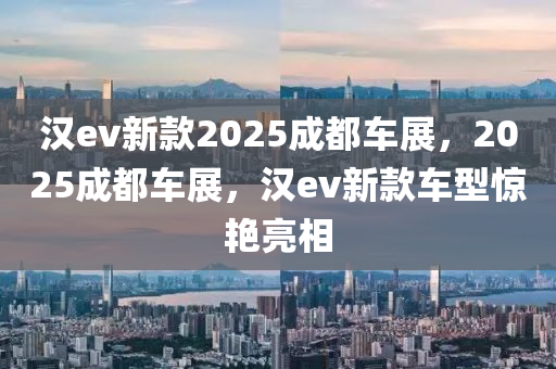 汉ev新款2025成都车展，2025成都车展，汉ev新款车型惊艳亮相