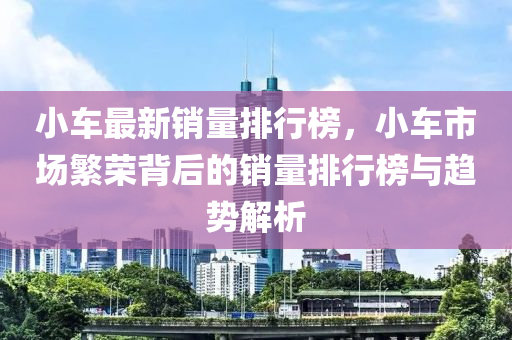 小车最新销量排行榜，小车市场繁荣背后的销量排行榜与趋势解析