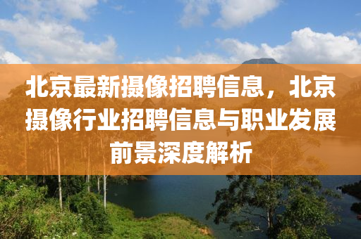 北京最新摄像招聘信息，北京摄像行业招聘信息与职业发展前景深度解析