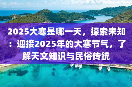 2025大寒是哪一天，探索未知：迎接2025年的大寒节气，了解天文知识与民俗传统