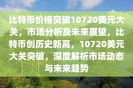 比特币价格突破10720美元大关，市场分析及未来展望，比特币创历史新高，10720美元大关突破，深度解析市场动态与未来趋势