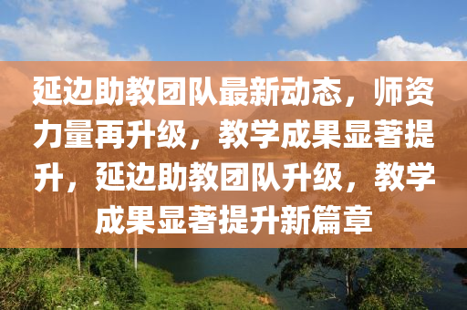 延边助教团队最新动态，师资力量再升级，教学成果显著提升，延边助教团队升级，教学成果显著提升新篇章