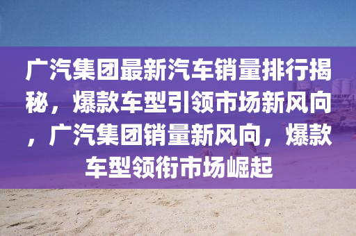 广汽集团最新汽车销量排行揭秘，爆款车型引领市场新风向，广汽集团销量新风向，爆款车型领衔市场崛起