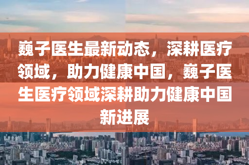 巍子医生最新动态，深耕医疗领域，助力健康中国，巍子医生医疗领域深耕助力健康中国新进展