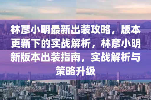 林彦小明最新出装攻略，版本更新下的实战解析，林彦小明新版本出装指南，实战解析与策略升级