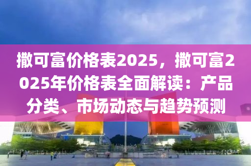 撒可富价格表2025，撒可富2025年价格表全面解读：产品分类、市场动态与趋势预测