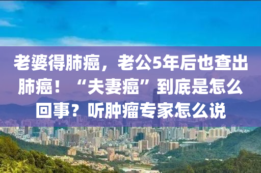 老婆得肺癌，老公5年后也查出肺癌！“夫妻癌”到底是怎么回事？听肿瘤专家怎么说