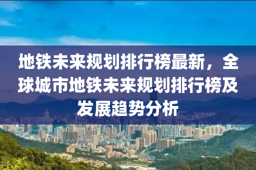 地铁未来规划排行榜最新，全球城市地铁未来规划排行榜及发展趋势分析