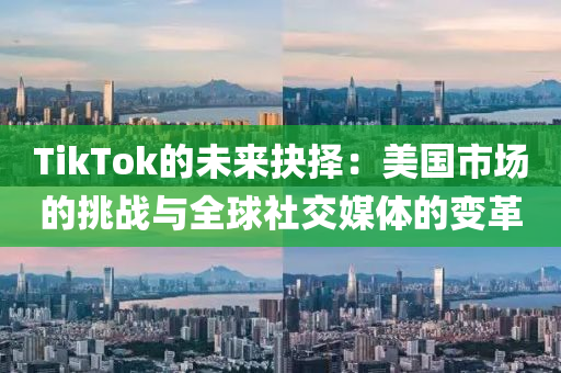 TikTok的未来抉择：美国市场的挑战与全球社交媒体的变革