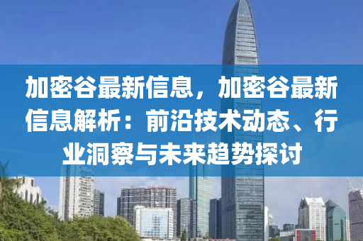 加密谷最新信息，加密谷最新信息解析：前沿技术动态、行业洞察与未来趋势探讨