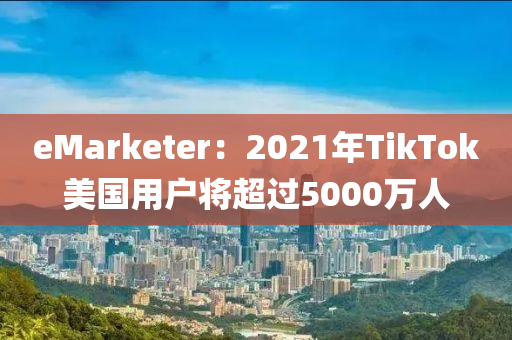 eMarketer：2021年TikTok美国用户将超过5000万人