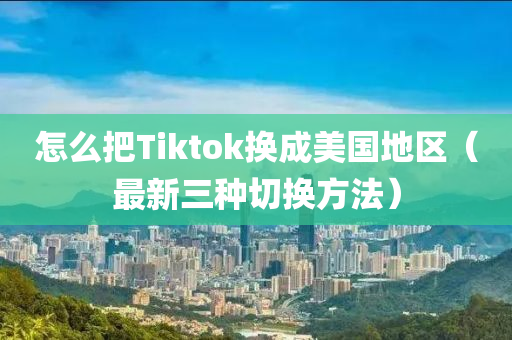 怎么把Tiktok换成美国地区（最新三种切换方法）