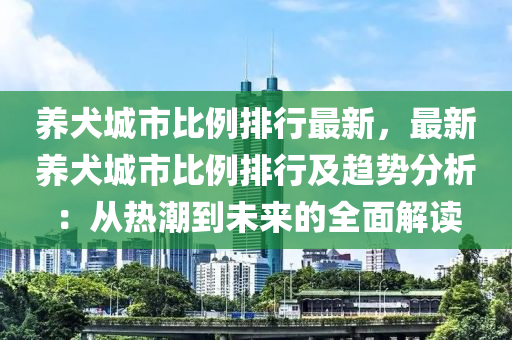 养犬城市比例排行最新，最新养犬城市比例排行及趋势分析：从热潮到未来的全面解读