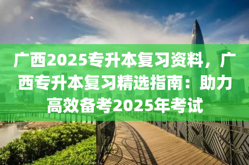 广西2025专升本复习资料，广西专升本复习精选指南：助力高效备考2025年考试