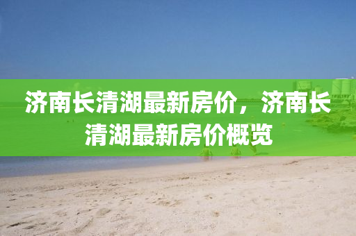 济南长清湖最新房价，济南长清湖最新房价概览