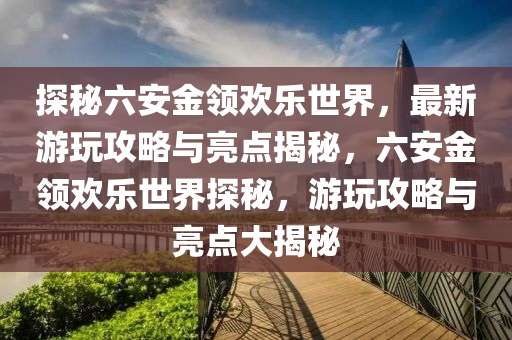 探秘六安金领欢乐世界，最新游玩攻略与亮点揭秘，六安金领欢乐世界探秘，游玩攻略与亮点大揭秘