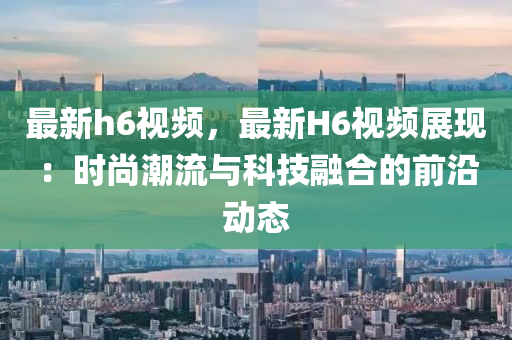 最新h6视频，最新H6视频展现：时尚潮流与科技融合的前沿动态