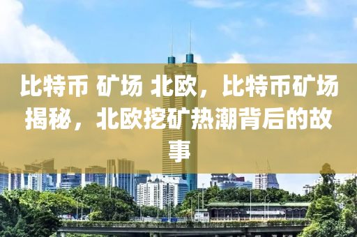 比特币 矿场 北欧，比特币矿场揭秘，北欧挖矿热潮背后的故事