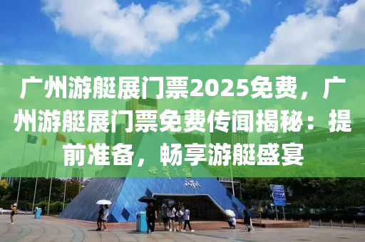 广州游艇展门票2025免费，广州游艇展门票免费传闻揭秘：提前准备，畅享游艇盛宴