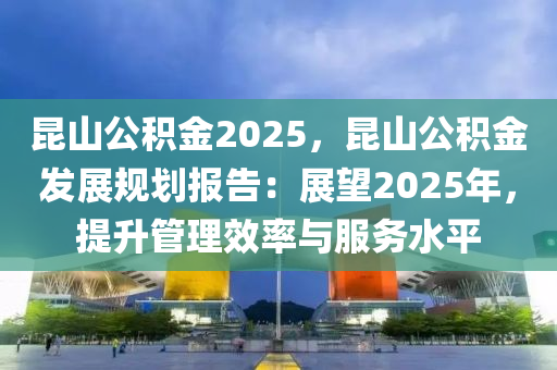 昆山公积金2025，昆山公积金发展规划报告：展望2025年，提升管理效率与服务水平