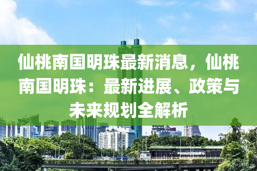 仙桃南国明珠最新消息，仙桃南国明珠：最新进展、政策与未来规划全解析