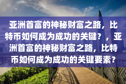 亚洲首富的神秘财富之路，比特币如何成为成功的关键？，亚洲首富的神秘财富之路，比特币如何成为成功的关键要素？