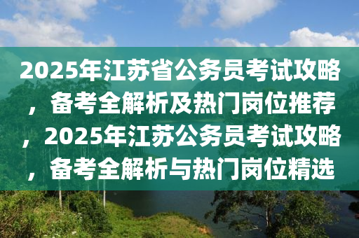 2025年江苏省公务员考试攻略，备考全解析及热门岗位推荐，2025年江苏公务员考试攻略，备考全解析与热门岗位精选