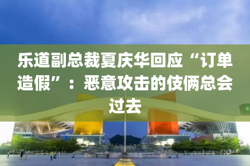 乐道副总裁夏庆华回应“订单造假”：恶意攻击的伎俩总会过去