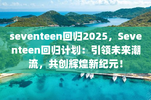 seventeen回归2025，Seventeen回归计划：引领未来潮流，共创辉煌新纪元！