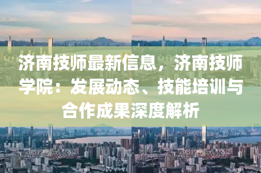 济南技师最新信息，济南技师学院：发展动态、技能培训与合作成果深度解析