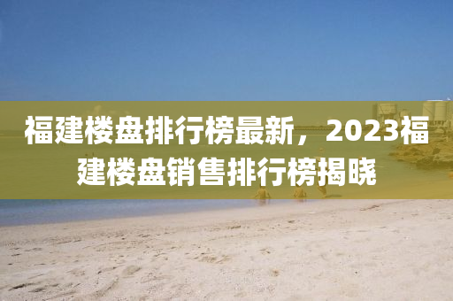 福建楼盘排行榜最新，2023福建楼盘销售排行榜揭晓