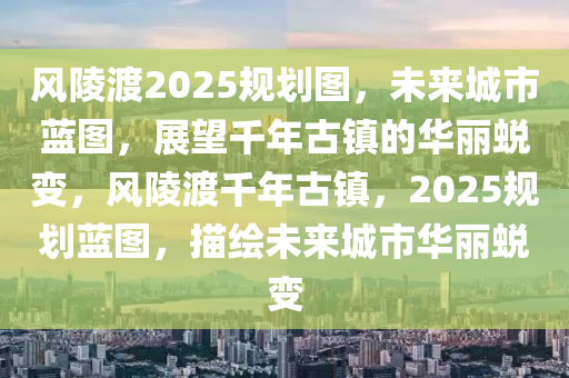 风陵渡2025规划图，未来城市蓝图，展望千年古镇的华丽蜕变，风陵渡千年古镇，2025规划蓝图，描绘未来城市华丽蜕变