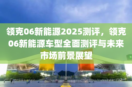 领克06新能源2025测评，领克06新能源车型全面测评与未来市场前景展望