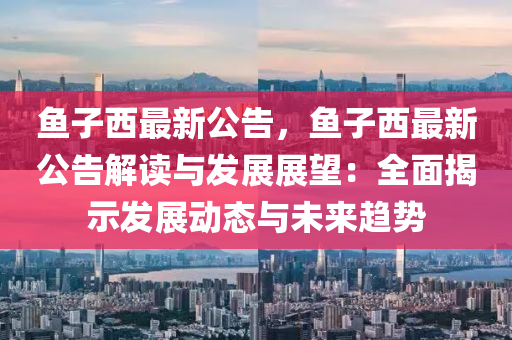 鱼子西最新公告，鱼子西最新公告解读与发展展望：全面揭示发展动态与未来趋势