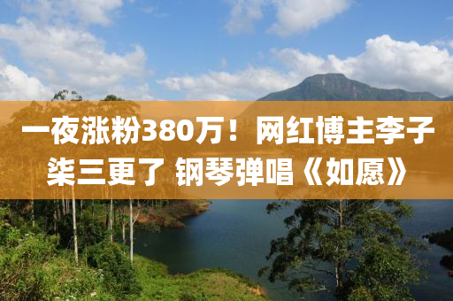 一夜涨粉380万！网红博主李子柒三更了 钢琴弹唱《如愿》