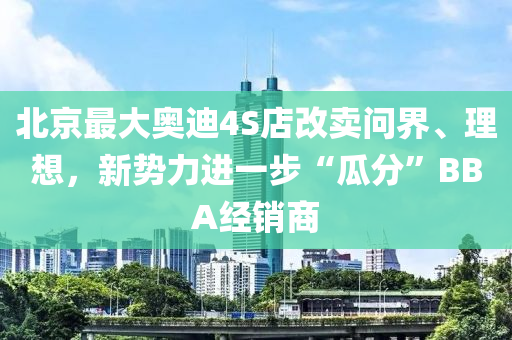 北京最大奥迪4S店改卖问界、理想，新势力进一步“瓜分”BBA经销商