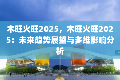 木旺火旺2025，木旺火旺2025：未来趋势展望与多维影响分析