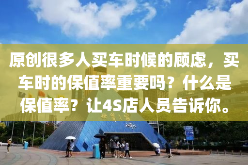 原创很多人买车时候的顾虑，买车时的保值率重要吗？什么是保值率？让4S店人员告诉你。