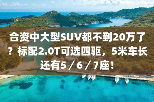 合资中大型SUV都不到20万了？标配2.0T可选四驱，5米车长还有5／6／7座！