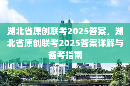 湖北省原创联考2025答案，湖北省原创联考2025答案详解与备考指南