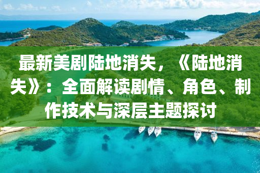 最新美剧陆地消失，《陆地消失》：全面解读剧情、角色、制作技术与深层主题探讨