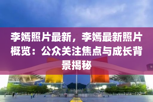 李嫣照片最新，李嫣最新照片概览：公众关注焦点与成长背景揭秘