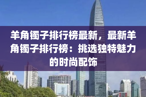 羊角镯子排行榜最新，最新羊角镯子排行榜：挑选独特魅力的时尚配饰