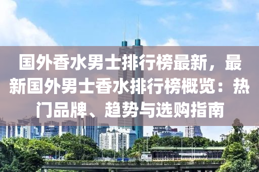 国外香水男士排行榜最新，最新国外男士香水排行榜概览：热门品牌、趋势与选购指南