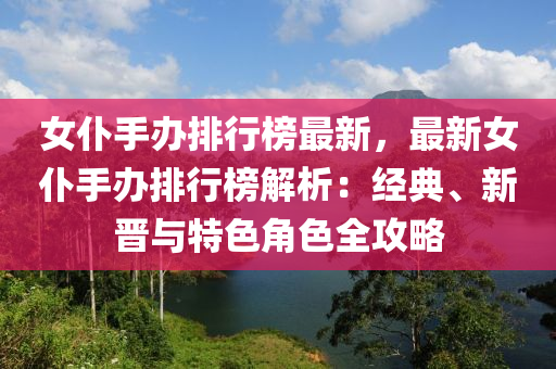 女仆手办排行榜最新，最新女仆手办排行榜解析：经典、新晋与特色角色全攻略