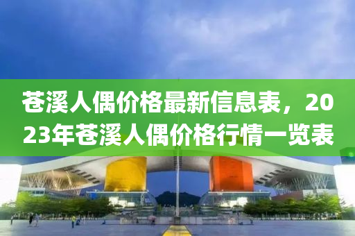 苍溪人偶价格最新信息表，2023年苍溪人偶价格行情一览表