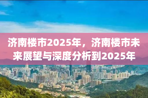 济南楼市2025年，济南楼市未来展望与深度分析到2025年