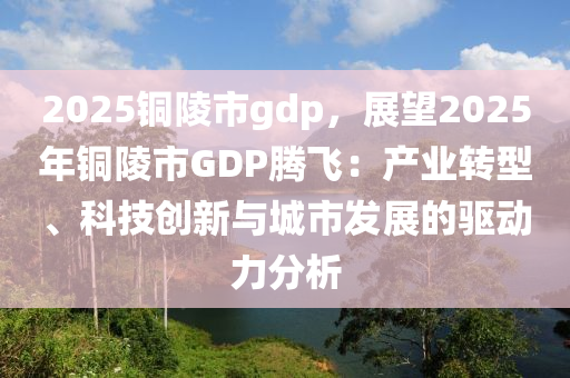 2025铜陵市gdp，展望2025年铜陵市GDP腾飞：产业转型、科技创新与城市发展的驱动力分析