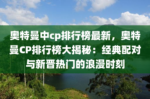 奥特曼中cp排行榜最新，奥特曼CP排行榜大揭秘：经典配对与新晋热门的浪漫时刻